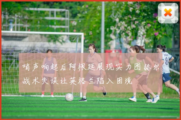 哨声响起后阿根廷展现实力图赫尔战术失误让英格兰陷入困境