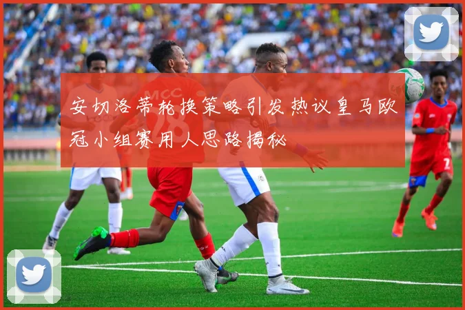安切洛蒂轮换策略引发热议皇马欧冠小组赛用人思路揭秘