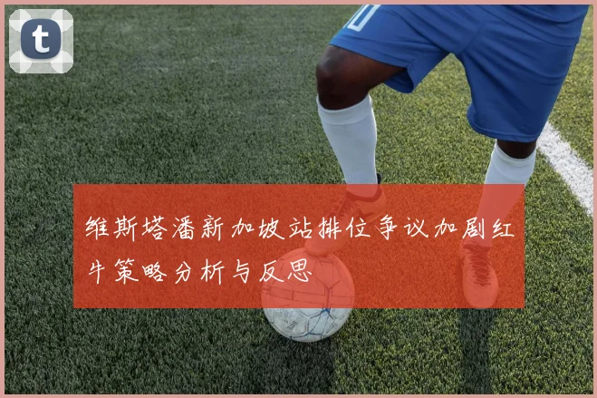 维斯塔潘新加坡站排位争议加剧红牛策略分析与反思