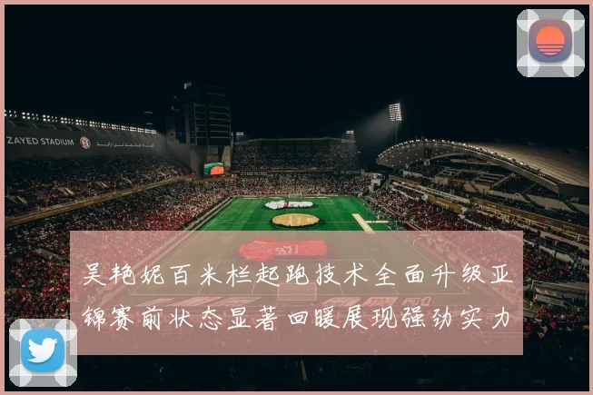 吴艳妮百米栏起跑技术全面升级亚锦赛前状态显著回暖展现强劲实力