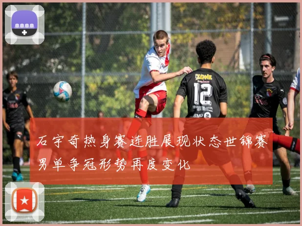 石宇奇热身赛连胜展现状态世锦赛男单争冠形势再度变化